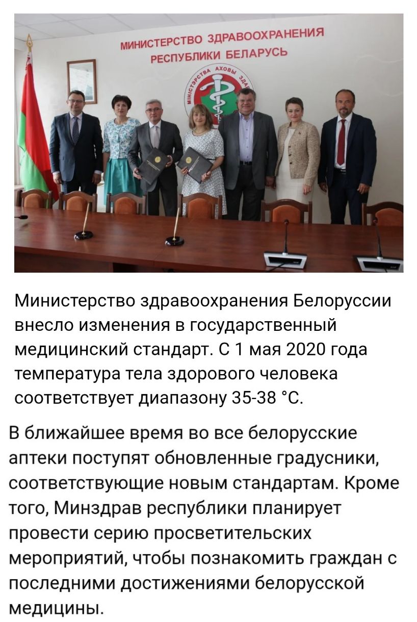 МИНИСТЕРСТВО ЗЫ РЕСПУБЛИКИ БЕЛАРУСш Министерство здравоохранения Белоруссии внесло изменения в государственный медицинский стандарт С 1 мая 2020 года температура тела здорового человека соответствует диапазону 35 38 С В ближайшее время во все белорусские аптеки поступят обновленные градусники соответствующие новым стандартам Кроме того Минздрав республики планирует провести серию просветительских 