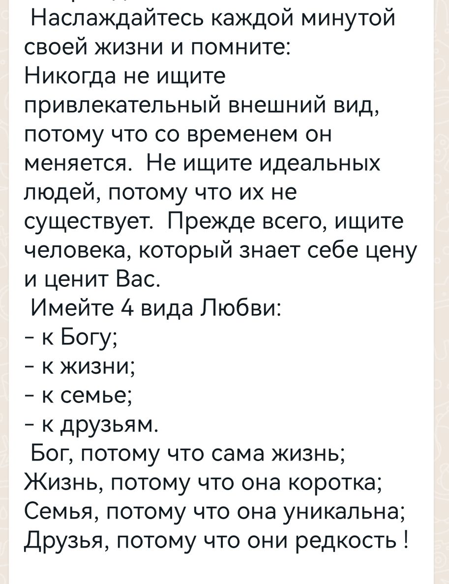 Наслаждайтесь каждой минутой своей жизни и помните Никогда не ищите привлекательный внешний вид потому что со временем он меняется Не ищите идеальных людей потому что их не существует Прежде всего ищите человекакоторый знает себе цену и ценит Вас Имейте 4 вида Любви к Богу к жизни к семье к друзьям Бог потому что сама жизнь Жизнь потому что она коротка Семья потому что она уникальна Друзья потому 