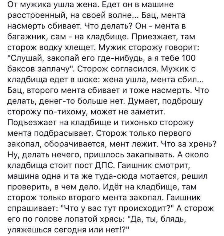 От мужика ушла жена Едет он в машине расстроенный на своей волне Бац мента насмерть сбивает Что делать Он мента в багажник сам на кладбище Приезжает там сторож водку хлещет Мужик сторожу говорит Слушай закопай его гденибудь а я тебе 100 баксов заплачу Сторож согласился Мужик с кладбища едет в шоке жена ушла мента сбил Бац второго мента сбивает и тоже насмерть Что делать денегето больше нет думает 