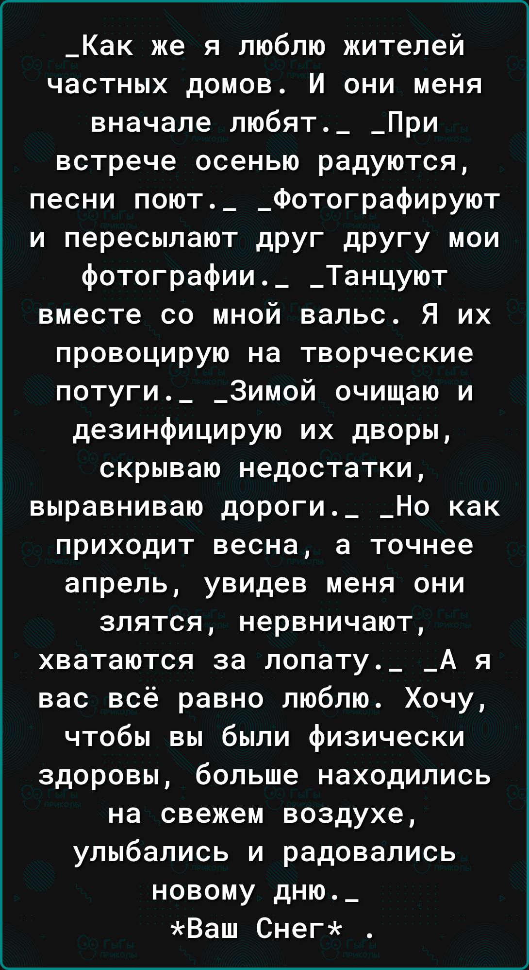 _Как же я люблю жителей частных домов И они меня вначале любят_ _При встрече осенью радуются песни поют_ _Фотографируют и пересыпают друг другу мои фотографии_ _Танцуют вместе со мной вальс Я их провоцирую на творческие потуги_ _3имой очищаю и дезинфицирую их дворы скрываю недостатки выравниваю дороги_ _Но как приходит весна а точнее апрель увидев меня они злятся нервничают хватаются за попату_ _А