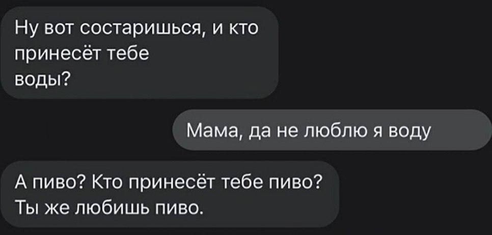 Ну вот состаришься и кто принесёт тебе воды Мама да не люблю и воду А пиво Кто принесёт тебе пиво Ты же любишь пино