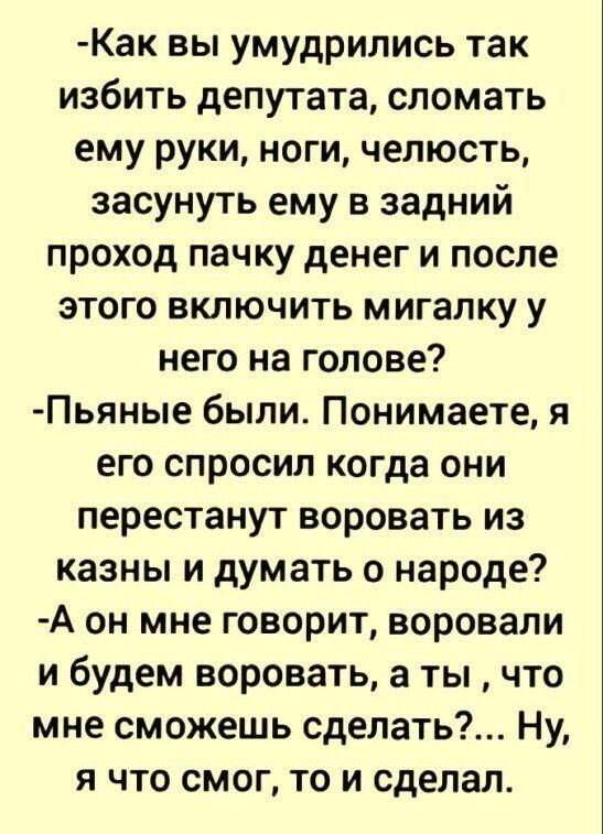 Как вы умудрились так избить депутата сломать ему руки ноги челюсть засунуть ему в задний проход пачку денег и после этого включить мигалку у него на голове Пьяные были Понимаете я его спросил когда они перестанут воровать из казны и думать о народе А он мне говорит воровали и будем воровать а ты что мне сможешь сделать Ну я что смог то и сделал