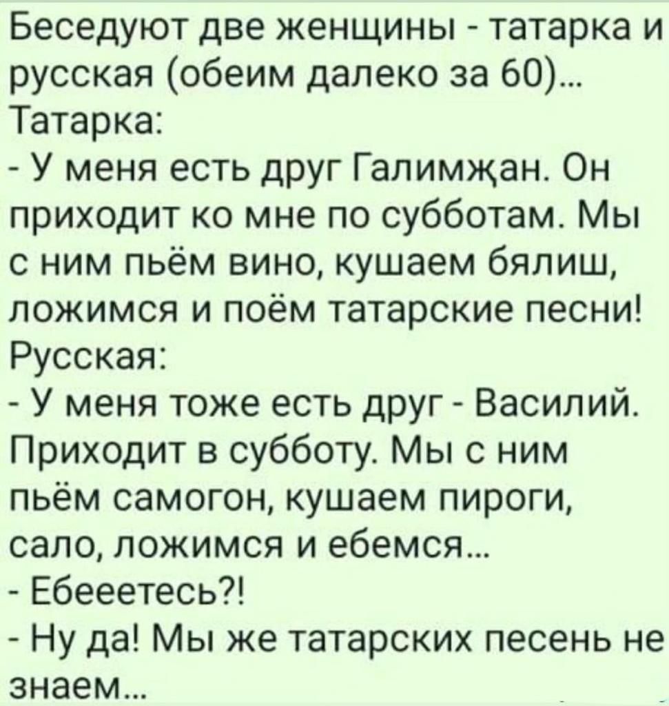 Беседуют две женщины татарка и русская обеим далеко за 60 Татарка У меня есть друг Галимжан Он приходит ко мне по субботам Мы с ним пьём вино кушаем бялиш ложимся и поём татарские песни Русская У меня тоже есть друг Василий Приходит в субботу Мы с ним пьём самогон кушаем пироги сало ложимся и ебемся Ебееетесь Ну да Мы же татарских песень не знаем