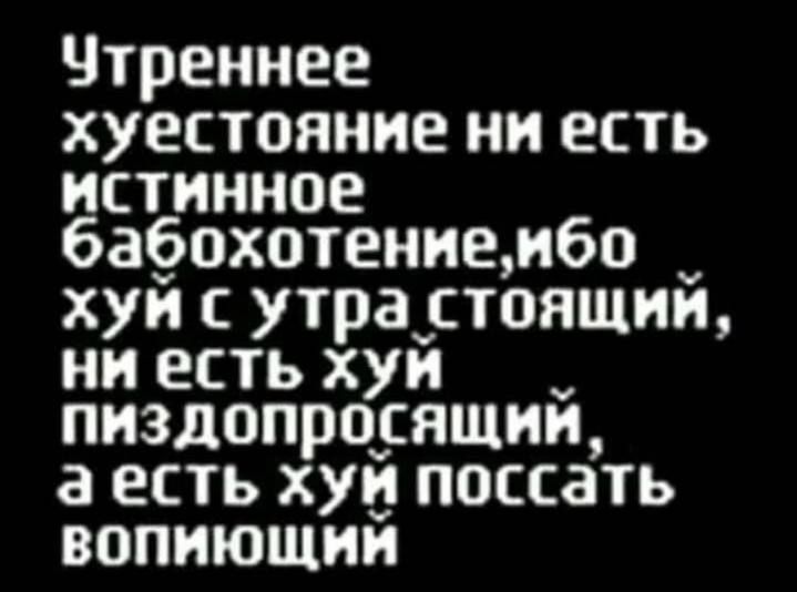 Чтреннее хуестояние ни есть истинное бабохотение ибо хуйсутрастоящий ниестьхуи пиздопросящий а есть хуи поссать вопиющий