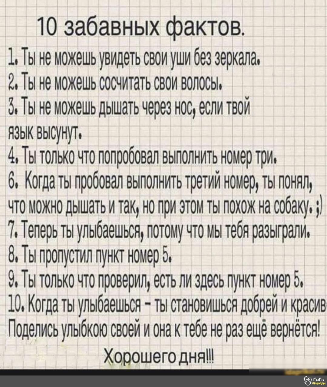 10 забавных фактов 1 Ты не можешь увидеть свои уши без зеркала Мы не можешь сосчитать свои волосы 5 Ты не можешь дышать через нос если твои языи высунут 4 Ты только по попробовал выполнить номер три 6 Котдаты пробовал выполнить третий номер ты понял что можно дышать и так но при этом ты похож на собаку 7 Теперь ты улыбаешься потому что мы тебя разыграли 8 Ты пропустил пунит номер 5 9 Ты только что