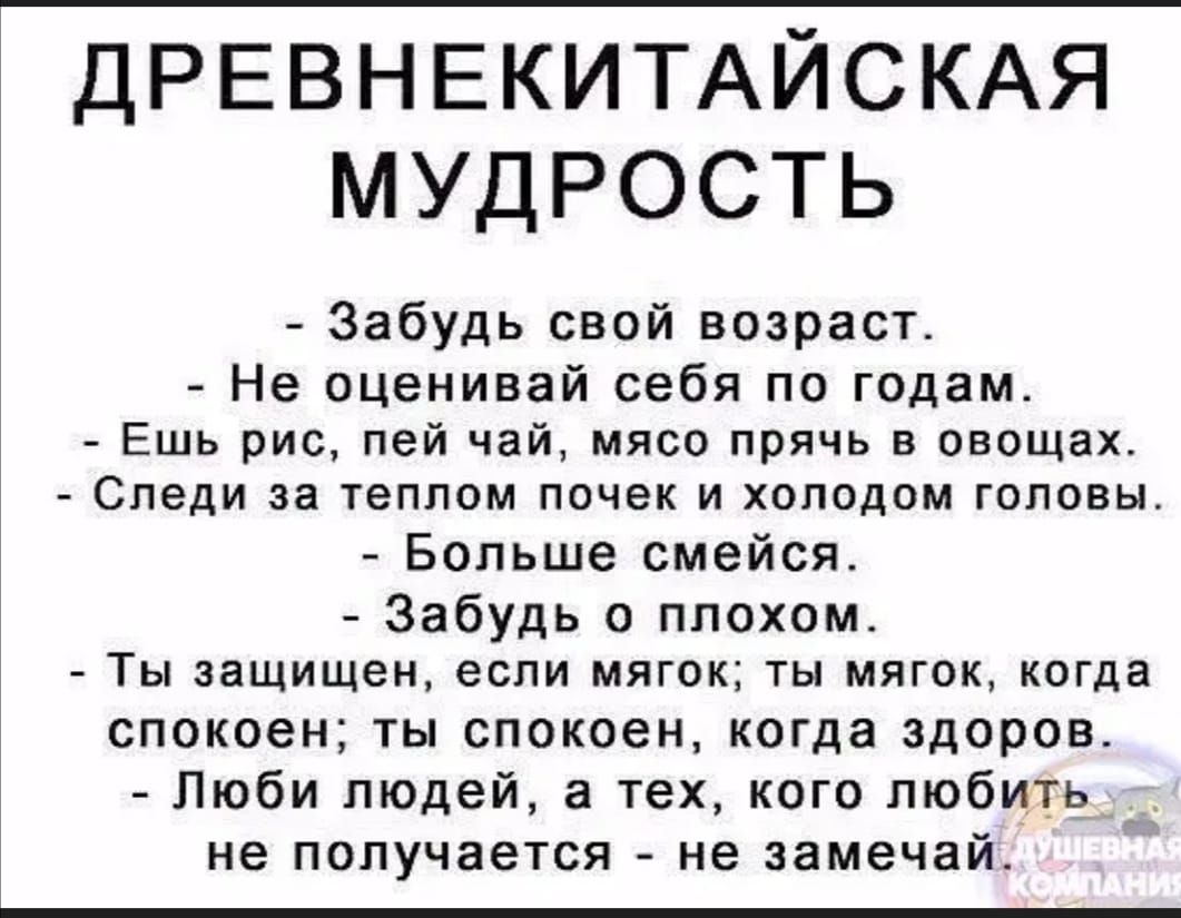 ДРЕВНЕКИТАЙСКАЯ мудрость Забудь свой возраст Не оценивай себя пп годам Ешь рис пей чай мясо прячь в овощах СПЕДИ за ТЭППОМ ПОЧЕК И хвподом ГОЛОВЫ Больше смейся Забудь плохим ТЫ защищен ЕСЛИ МЯГОК ТЫ МЯГОК КОГДЗ спокоен ты спокоен когда здоров Люби людей а тех кого любить не получается не замечаі