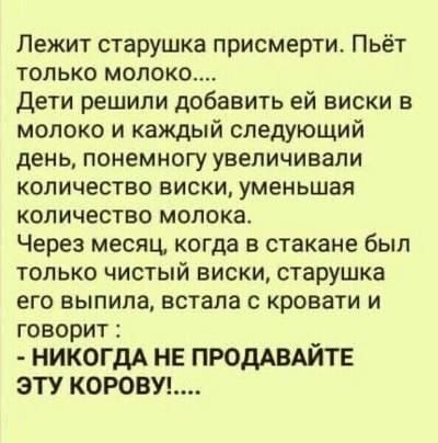 Лежит старушка присмерти Пьёт только молоко дети решили добавить ей виски в молоко и каждый следующий день понемногу увеличивали количество виски уменьшая количество молока Через месяц когда в стакане был только чистый виски старушка его выпила встала с кровати и говорит НИКОГДА НЕ ПРОДАВАЙТЕ ЭТУ КОРОВУ