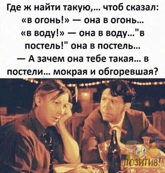 Где ж найти такую чтоб сказал в огонь она в огонь в воду она в водув постель она в попель А зачем она тебе такая в постели мокрая и обгоревшая с и