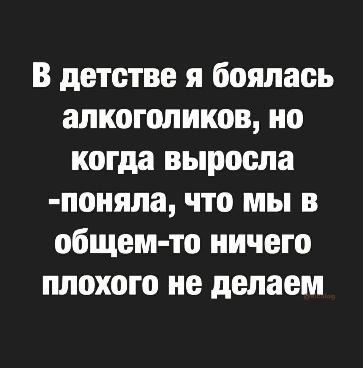 В детстве я боялась алкоголиков но когда выросла поияла что мы в общем то ничего плохого не делаем