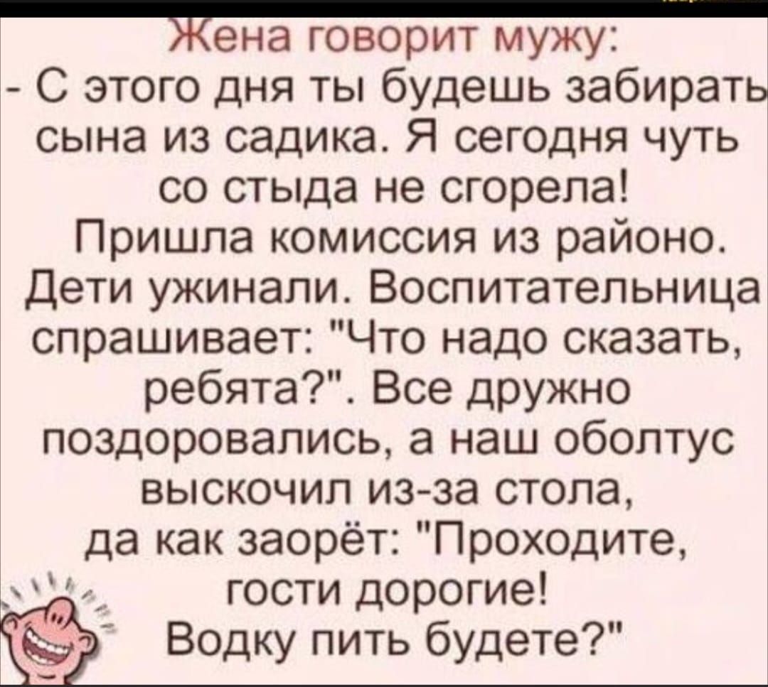 Жена говорит мужу С этого дня ты будешь забирать сына из садика Я сегодня чуть со стыда не сгорела Пришла комиссия из районо Дети ужинали Воспитательница спрашивает Что надо сказать ребята Все дРУЖно поздоровались а наш обоптус выскочил из за стопа да как заорёт Проходите гости дорогие Водку пить будете