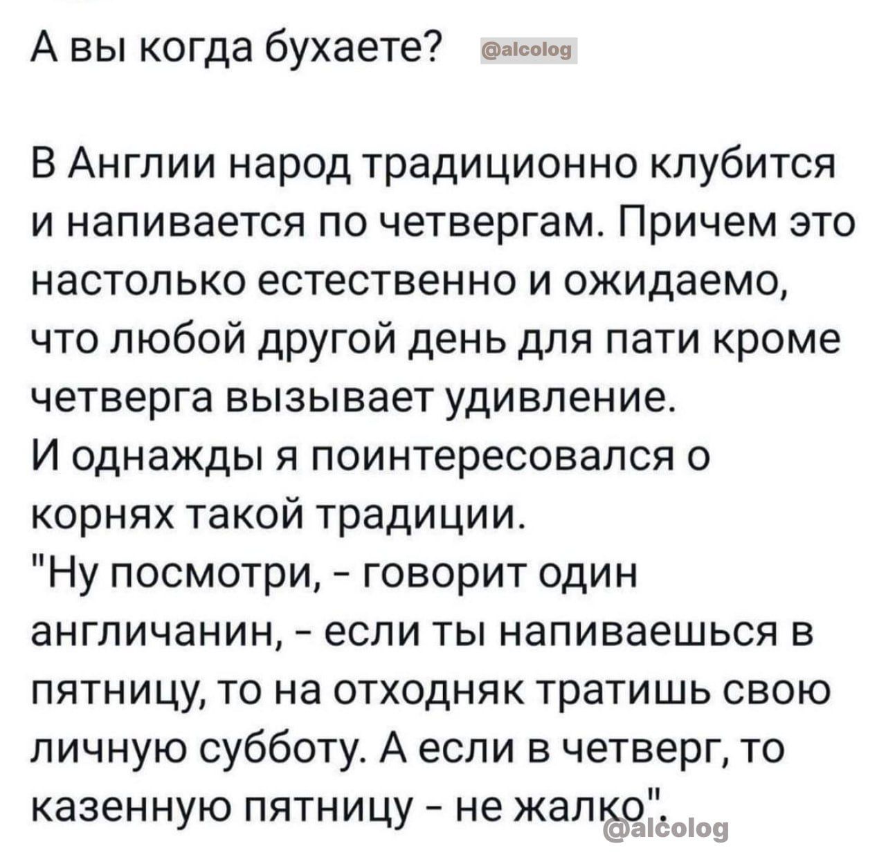 А вы когда бухаете в В Англии народ традиционно кпубитоя и напивается по четвергам Причем это настолько естественно и ожидаемо что любой другой день для пати кроме четверга вызывает удивление И однажды я поинтересовался корнях такой традиции Ну посмотри говорит один англичанин если ты напиваешься в пятницу то на отходняк тратишь свою личную субботу А если в четверг то казенную пятницу не жал