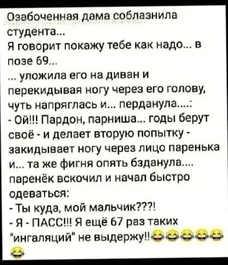 Озабоченная дама соблазнила студента Я говорит покажу тебе как надо в позе 69 уложила его на диван и перекидывая ногу через его голову чуть напряглась и перданула Ой Пардон парниша годы берут своё и делает вторую попытку закидывает ногу через лицо паренька и та же фигня опять бзданула паренёк вскочил и начал быстро одеваться Ты куда мой мальчик Я ПАСС Я ещё 67 раз таких ингаляций не выдержупёвэаа