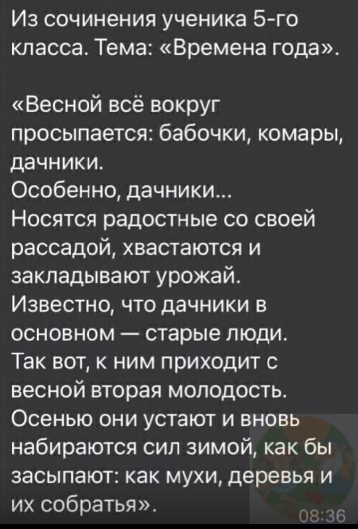 Из сочинения ученика 5 го класса Тема Времена г0да Весной всё вокруг просыпается бабочки комары дачники Особенно дачники Носятся радостные со своей рассадой хвастаются и закладывают урожай Известно что дачники в основном старые люди Так вот к ним приходит с весной вторая молодость Осенью они устают и вновь набираются сил зимой как бы засыпают как мухи деревья и их собратья