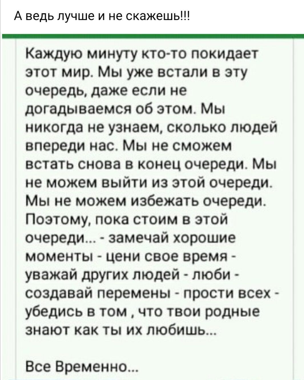 А ведь лучше и не скажешь Каждую минуту кто то покидает этот мир Мы уже встали в эту очередь даже если не догадываемся об этом Мы никогда не узнаем сколько людей впереди нас Мы не сможем встать снова в конец очереди Мы не можем выйти из этой очереди Мы не можем избежать очереди Поэтому пока стоим в этой очереди замечай хорошие моменты цени свое вре