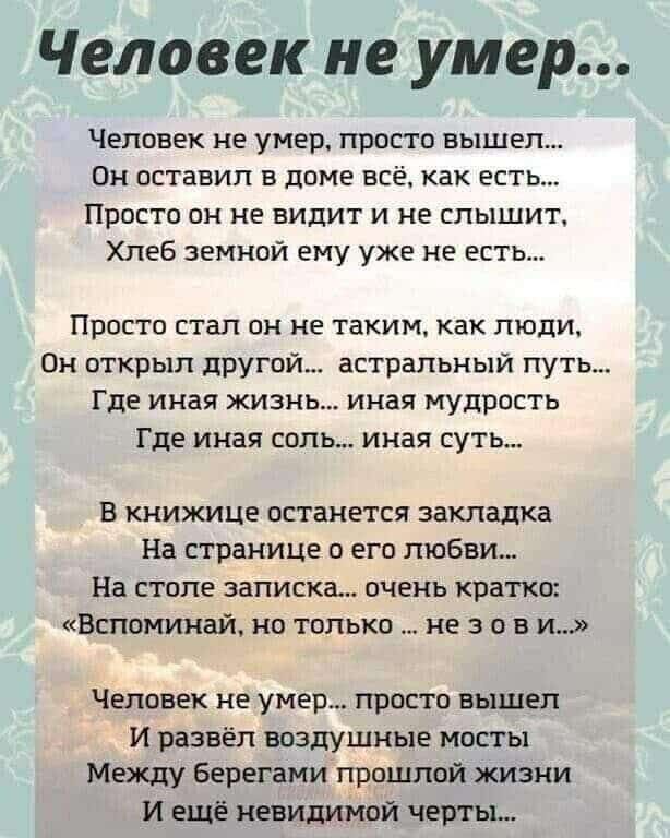 Человек не умер Человек не умер просто вышел Он оставил в доме всё как есть Просто он не видит и не слышит Хлеб земной ему уже не есть Просто стал он не таким как люди Он открыл другой астральный путь Где иная жизнь иная мудрость Где иная соль иная суть В книжице останется закладка На странице о его любви На столе записка очень кратко Вспоминай но 