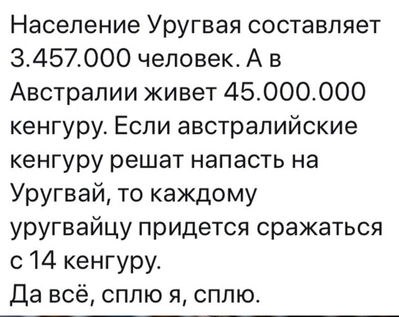 Население Уругвая составляет 3457000 человек А в Австралии живет 45000000 кенгуру Если австралийские кенгуру решат напасть на Уругвай то каждому уругвайцу придется сражаться с 14 кенгуру Да всё сплю я сплю