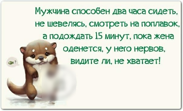 Мужчина способен два часа сидеть не шевелясь смотреть на поплавок а подождать 15 минут пока жена оденется у него нервов о видите ли не хватает