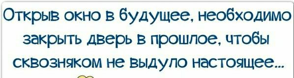 Открыв окно в будущее необходимо закрыть дверь в прошлое чтобы сквозняком не выдупо настоящее