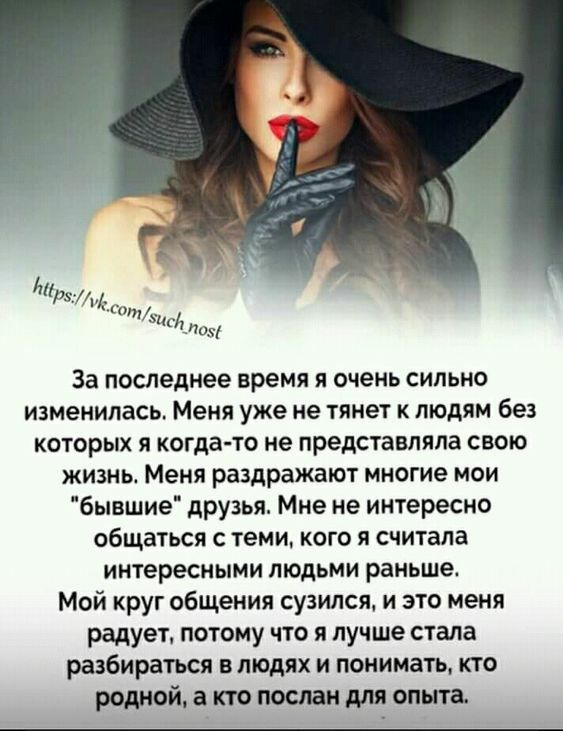 За последнее время я очень сильно изменилась Меня уже не тянет к людям без которых я когда то не представляла свою жизнь Меня раздражают многие мои бывшие друзья Мне не интересно общаться С теми КОГО Я считала интересными ЛЮДЬМИ раньше Мой круг общения сузился и это меня радует потому что я лучше стала разбираться в людях и понимать кто родной а кто послан для опыта