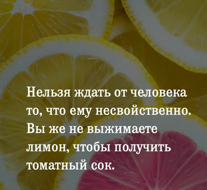 Нельзя ждать от человека то что ему несвойственно Вы же не выжимаете лимон чтобы получить томатный сок