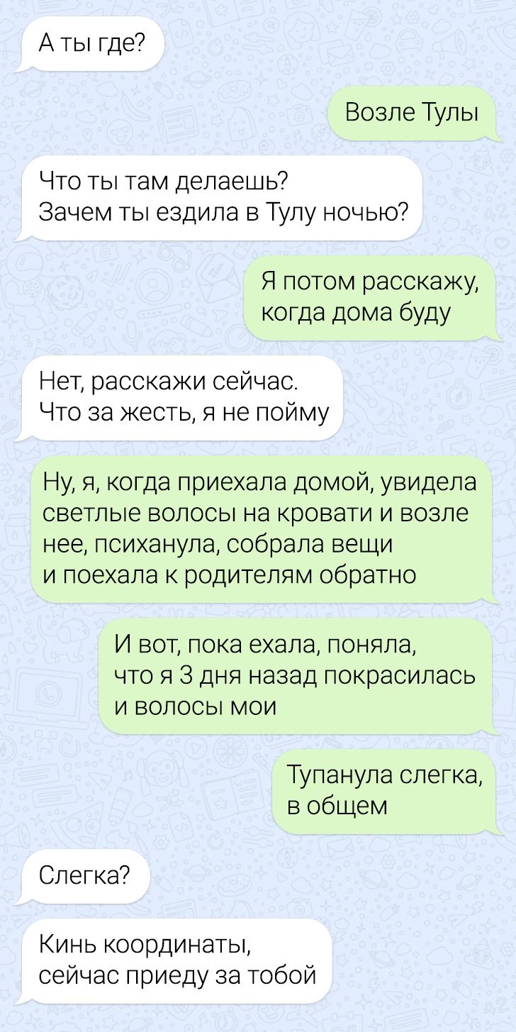 А ты где Возле Тулы Что ты там делаешь Зачем ты ездила в Тулу ночью Я потом расскажу когда дома буду Нет расскажи сейчас Что за жесть я не пойму Ну я когда приехала домой увидела светлые волосы на кровати и возле нее психанупа собрала вещи и поехала к родителям обратно И вот пока ехала поняла что я 3 дня назад покрасилась и волосы мои Тупанупа слегка в общем Слегка Кинь координаты сейчас приеду за
