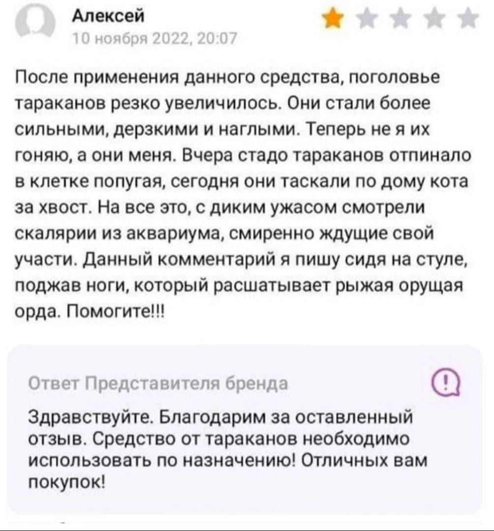 Алексей После применения данного средства поголовье тараканов резко увеличилось Они стали Более сильнь мидеракими и наглыми Теперь не я их гоняю а они меня Вчера стадо тараканов отпинало в клетке попугая сегодня они таскали по дому кота за хвост На все это с диким ужасом смотрели скалярии из аквариума смиренно ждущие свой участи Данный комментарий я пишу сидя на стуле поджав ноги котрый расшатывае