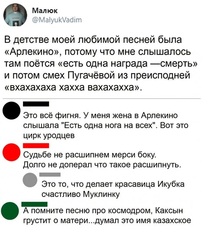 Малюк или т В детстве моей любимой песней была Арлекино потому что мне слышалось там поётся есть одна награда смерть и потом смех Пугачёвой из преисподней вхахахаха хахха вахахахха _ Это всё фигня У меня жена в Арлекина слышала Есть одна нога на всех Вот это цирк уведцев _ Судьбе не расшипнем мерси боку долго не доперал что такое расшипнуть _ Это то что делает красавица Икубка ШЗСГПИЕО МУКПИНКУ _ 