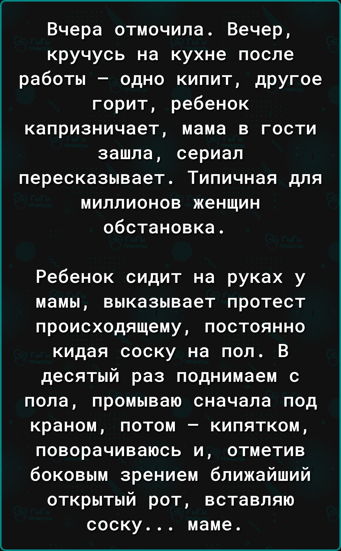 Вчера отмочила Вечер кручусь на кухне после работы одно кипит другое горит ребенок капризничает мама в гости зашла сериал пересказывает Типичная для миллионов женщин обстановка Ребенок сидит на руках у мамы ВЫКЗЗЫВЗеТ протест происходящему ПОСТОЯННО кидая соску на пол В десятый раз поднимаем С пола ПРОМЫВЭЮ сначала под краном ПОТОМ _ КИПЯТКОМ ПОВОРЭЧИВЗЮСЬ И ОТМеТИВ боковым зрением ближайший ОТКРЫ