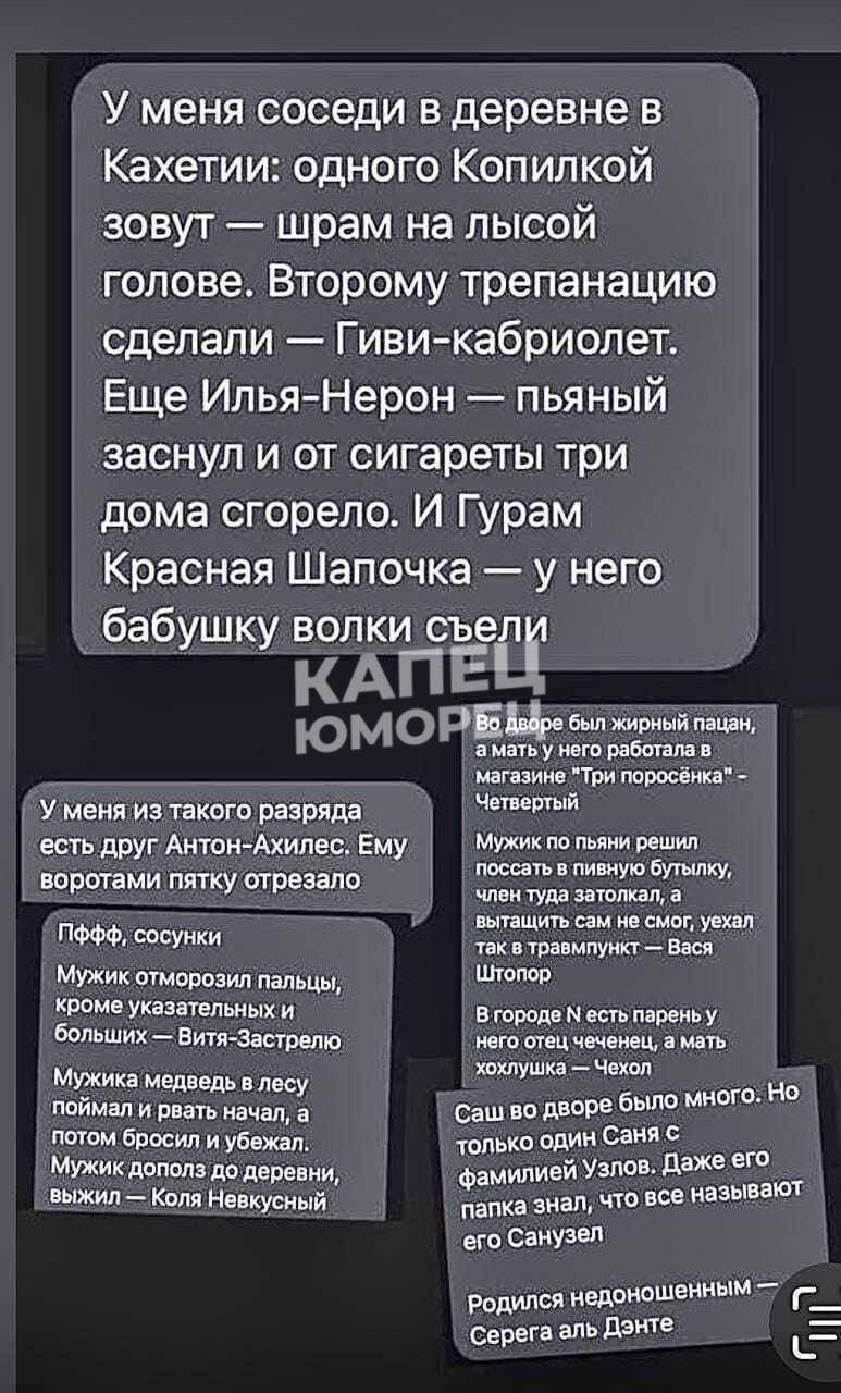 У меня соседи в деревне в Кахетии одного Копипкой зовут шрам на лысой голове Второму трепанацию сделали Гиви кабриолет Еще ИльяНерон пьяный заснул и от сигареты три дома сгорело И Гурам Красная Шапочка у него бабушку волки съел АПЕЩ ц юморат у меня и такогп разряда есть друг Антон Ахилвс Ему вппп гвми пту предано ысуики Мужик атамана дамы томе шум и Больших ЕтФпрем д МУЖИК медия поймал и шать нача