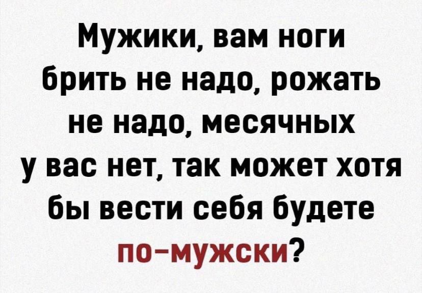 Мужики вам ноги брить не надо рожать не надо месячных у вас нет так может хотя бы вести себя будете помужски