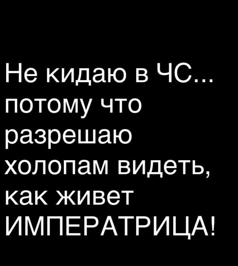 Не кидаю в ЧС потому что разрешаю холопам видеть как живет ИМПЕРАТРИЦА