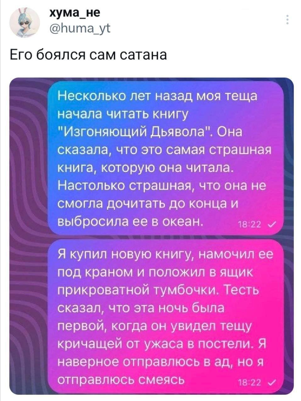 хума_ме к у ЕГО бОЯПСЯ сам сатана ЁНескопько лет назад моя теща начала читать книгу Изгоняющий Дьявола Она сказала что эго самая страшная книга которую она читала Настолько страшная что она не смогла дочитать до конца и выбросила ее в океан Я купил новую нищ нами мы щ под краном и Положил и ч прикроватнои тумбм Мы сказал что эта ючк О первом когда он ии пц КОИЧЭКЦРИКП ЖА и УЬ П наверныр тиран отпр