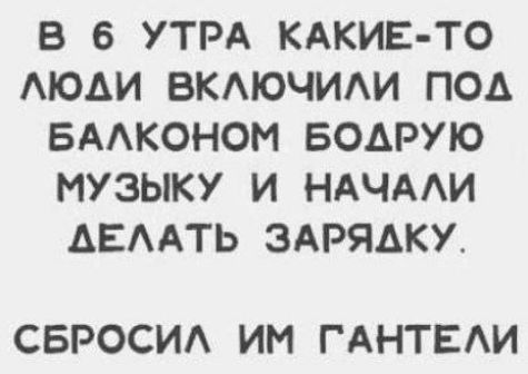 В 6 УТРА КАКИЕ ТО ЛЮДИ ВКЛЮЧИЛИ ПОД БАЛКОНОМ БОДРУЮ МУЗЫКУ И НАЧАЛИ АЕЛАТЬ ЗАРЯДКУ СБРОСИЛ ИМ ГАНТЕЛИ