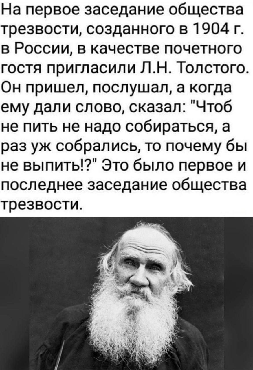 На первое заседание общества трезвости созданного в 1904 г в России в качестве почетного гостя пригласили ЛН Толстого Он пришел послушал а когда ему дали слово сказал Чтоб не пить не надо собираться а раз уж собрались то почему бы не выпить Это было первое и последнее заседание общества трезвости