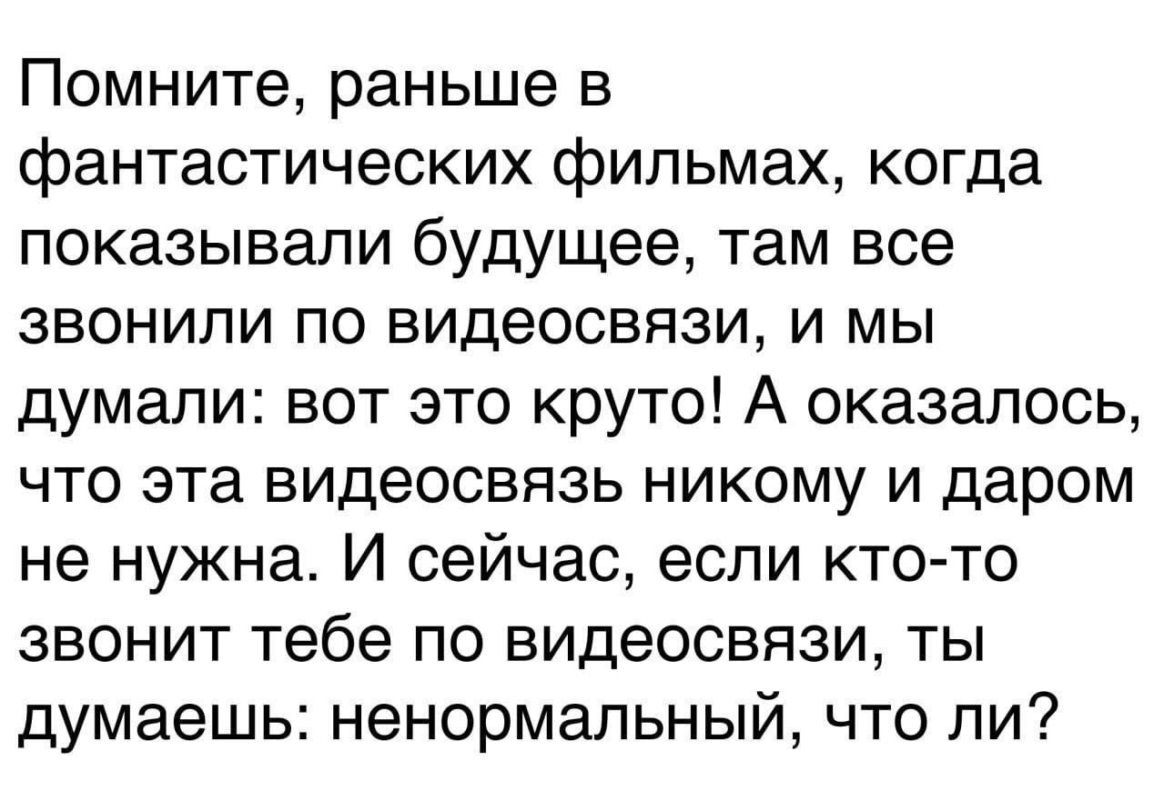 Помните раньше в фантастических фильмах когда показывали будущее там все звонили по видеосвязи и мы думали вот это круто А оказалось что эта видеосвязь никому и даром не нужна И сейчас если кто то звонит тебе по видеосвязи ты думаешь ненормальный что ли