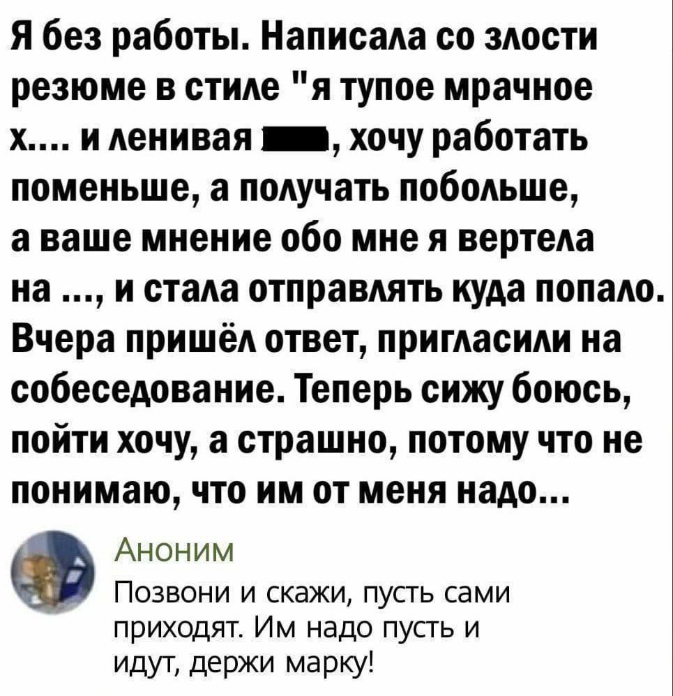 Я без работы Написала со злости резюме в стиле я тупое мрачное х и ленивая ша хочу работать поменьше а получать побольше аваше мнение обо мне я вертела на и стала отправлять куда попало Вчера пришёл ответ пригласили на собеседование Теперь сижу боюсь пойти хочу а страшно потому что не понимаю что им от меня надо Аноним Позвони и скажи пусть сами пр