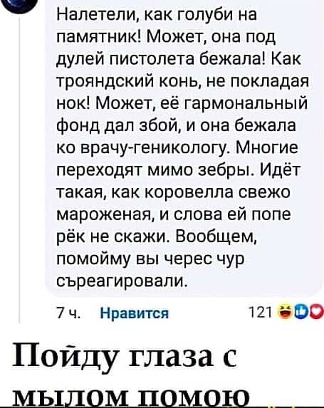 Налетели как голуби на памятник Может она под дулей пистолета бежала Как трояндский конь не покладая нок Может её гармональный фонд дал збой и она бежала ко врачу геникологу Многие переходят мимо зебры Идёт такая как коровелла свежо мароженая и слова ей попе рёк не скажи Вообщем помойму вы черес чур съреагировали 7ч Нравится 121 0 Пойду глаза с ЫыЛ