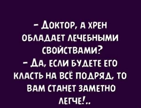 ДоктоР А ХРЕН ОБЛАДАЕТ ЛЕЧЕБНЫМИ СВОЙСТВАМИ ДА ЕСЛИ БУДЕТЕ ЕГО КЛАСТЬ НА ВСЁ ПОДРЯД ТО ВАМ СТАНЕТ ЗАМЕТНО ЛЕГЧЕ