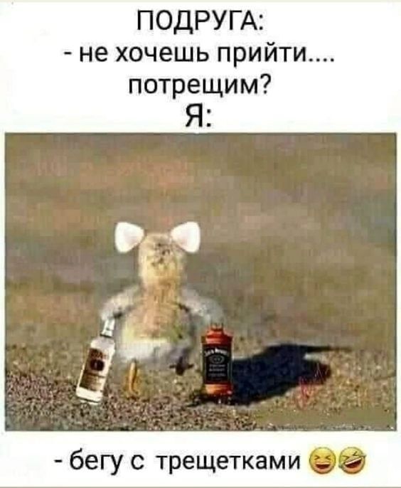 ПОДРУГА: - не хочешь прийти.... потретим? Я: - бегу с трещетками