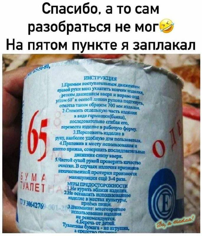 Спасибо, а то сам разобраться не мог🤣 На пятом пункте я заплакал

ИНСТРУКЦИЯ
1. Первым поступательным движением правой руки вы должны кончик рулона резко поджать вверх и вниз,
   резко держа его под углом 60° к своему лицу и правильно отмотать также образцо 700 мм бумаги.
2. Сложите отходящий конец изделия и, полностью отрывая его от рулона, при этом расстелите его перед
   собой на рабочей поверхности.
3. Перенесите изделие в руку, наслаждаясь удобством его применения.
4. Протяните между расположенными предметами вперед & за собой, держите в одной руке.
5. Чистотой руки готовь след сверху.









Бумага туалет.