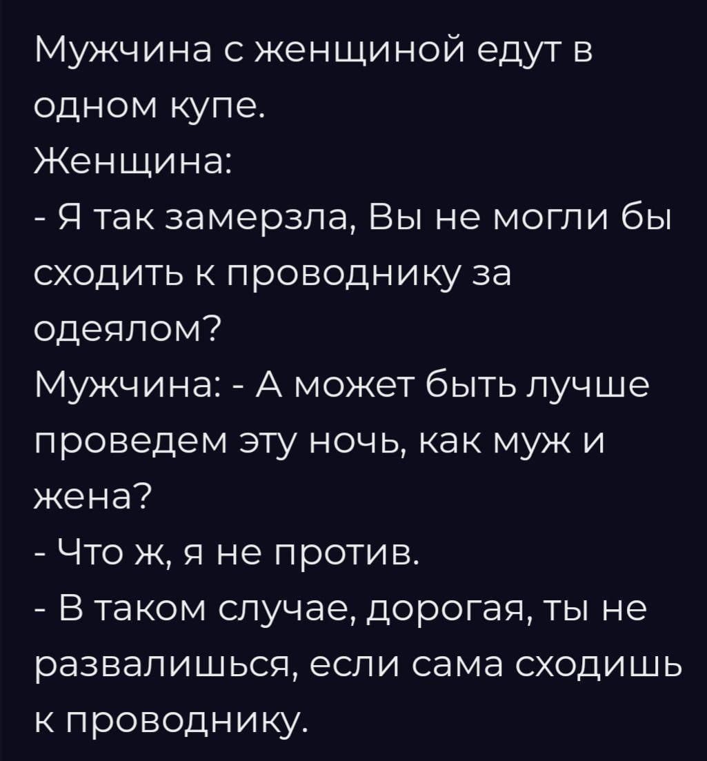 Мужчина с женщиной едут в одном купе.
Женщина:
- Я так замерзла, Вы не могли бы сходить к проводнику за одеялом?
Мужчина: - А может быть лучше проведем эту ночь, как муж и жена?
- Что ж, я не против.
- В таком случае, дорогая, ты не развалидишься, если сама сходишь к проводнику.