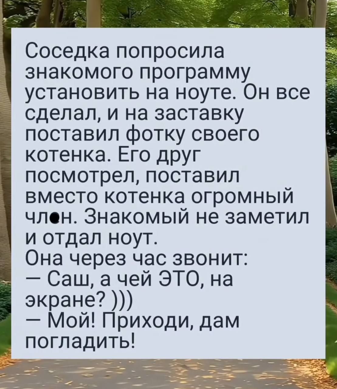 Соседка попросила знакомого программу установить на ноуте. Он все сделал, и на заставку поставил фотку своего котенка. Его друг посмотрел, поставил вместо котенка огромный чл◼. Знакомый не заметил и отдал ноут. Она через час звонит: — Саш, а чей ЭТО, на экране? ))) — Мой! Приходи, дам погладить!