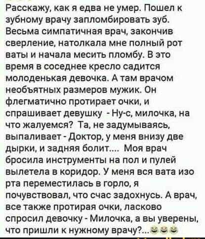 Расскажу, как я едва не умер. Пошел к зубному врачу запломбировать зуб. Весьма симпатичная врач, закончив сверление, натолкала мне полный рот ваты и начала месить пломбу. В это время в соседнее кресло садится молоденькая девочка. А там врачом необычных размеров мужик. Он флегматично протирает очки, и спрашивает девушку: - Ну, милочка, на что жалуемся? Та, не задумываясь, выдает: - Доктор, у меня вниз две дырки, и задняя болит... Мой врач бросила инструменты на пол и пулей вылетела в коридор. У меня взор изо рта переметнулся в горло, я почувствовал, что сейчас задохнусь. А врач, все так же протирая очки, ласково спросил девушку: - Милочка, а вы уверены, что пришли к нужному врачу?... 😂😂😂