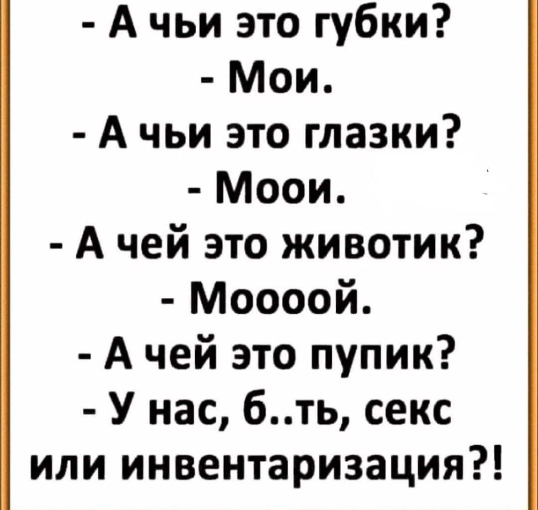- А чьи это губки?
- Мои.
- А чьи это глазки?
- Мои.
- А чей это животик?
- Мооой.
- А чей это пупик?
- У нас, б..ть, секс или инвентаризация?!