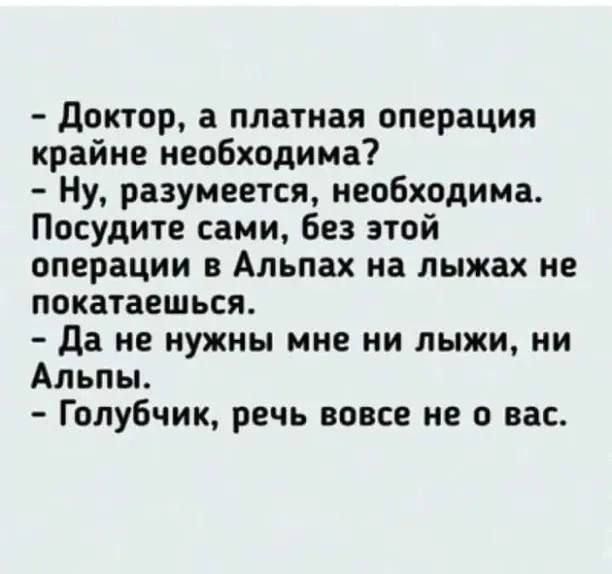 – Доктор, а платная операция крайне необходима?
– Ну, разумеется, необходима. Посудите сами, без этой операции в Альпах на лыжах не покатаешься.
– Да не нужны мне ни лыжи, ни Альпы.
– Голубчик, речь вовсе не о вас.