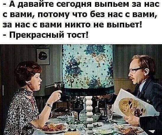 А давайте сегодня выпьем за нас с вами, потому что без нас с вами, за нас с вами никто не выпьет! - Прекрасный тост!