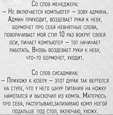 Со слов менеджера:
- Не включается компьютер – зову админа. Админ приходит, воздевает руки к небу, бормочет про себя невыносимые слова, поворачивает мой стул 10 раз вокруг своей оси, пинает компьютер – тот начинает работать. Вновь воздевает руки к небу, что-то бормочет, уходит.

Со словсисадмина:
- Прихожу к юзеру – этот дурак так вертелся на стуле, что у него шнур питания на ножет намотался и выскочил из компа. Матерюсь про себя, распутываю, запихиваю комп ногой под стол, включаю, ухожу.