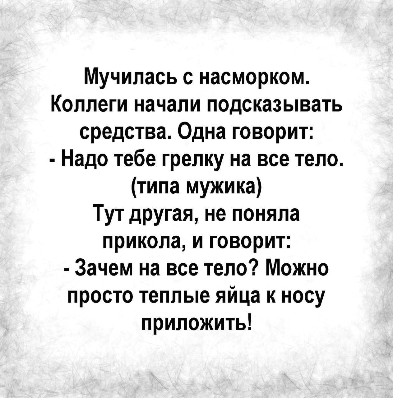 Мучилась с насморком. Коллеги начали подсказывать средства. Одна говорит: - Надо тебе грелку на все тело. (типа мужика) Тут другая, не поняла прикола, и говорит: - Зачем на все тело? Можно просто теплые яйца к носу приложить!