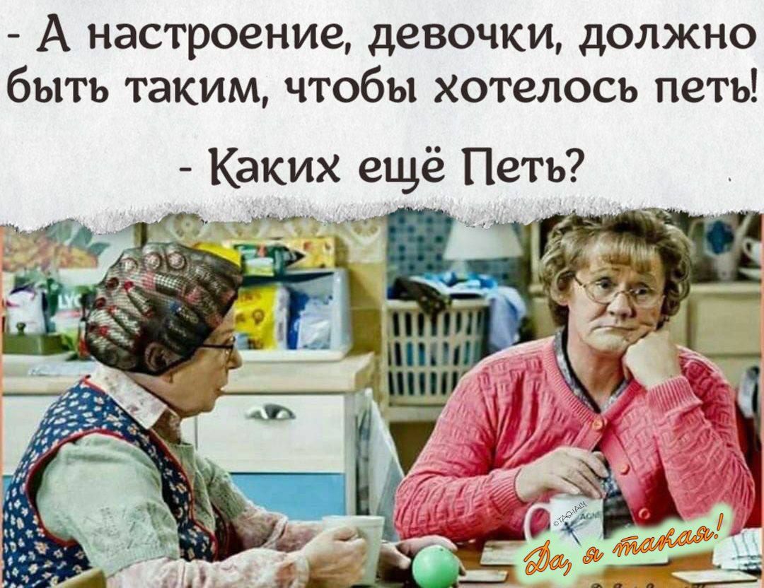 - А настроение, девочки, должно быть таким, чтобы хотелось петь!  
- Каких ещё Петь?