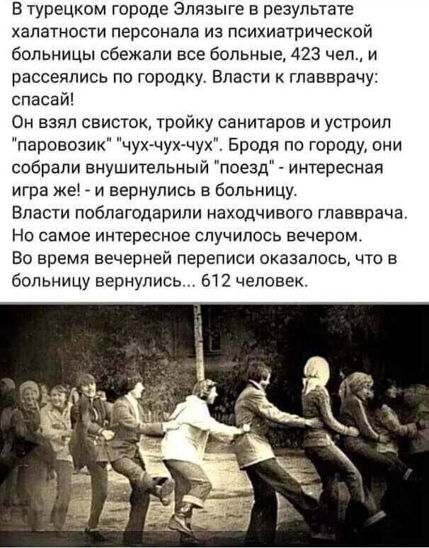 В турецком городе Эпязыге в результате халатности персонала из психиатрической больницы сбежали все больные 423 чел и рассеялись по городку Власти к главврачу спасай Он взял свисток тройку санитаров и устроил паровозик чух чух чух Бродя по городу они собрали внушительный поезд интересная игра же _ и вернулись в больницу Власти поблагодарили находчиеого главврача Но самое интересное случилось вечер